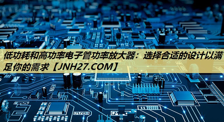 低功耗和高功率电子管功率放大器:选择合适的设计以满足你的需求 低功耗和高功率电子管功率放大器:选择合适的设计以满足你的需求